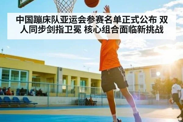 中国蹦床队亚运会参赛名单正式公布 双人同步剑指卫冕 核心组合面临新挑战