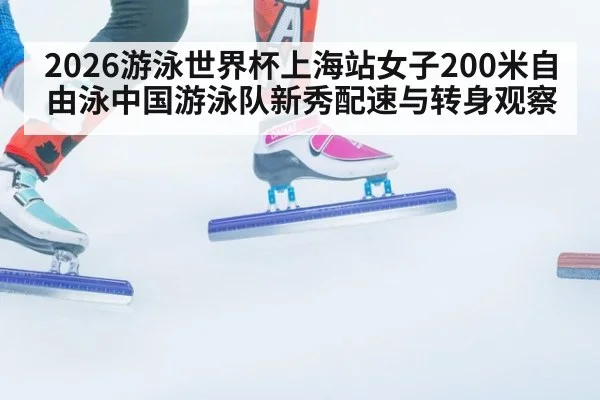 2026游泳世界杯上海站女子200米自由泳中国游泳队新秀配速与转身观察