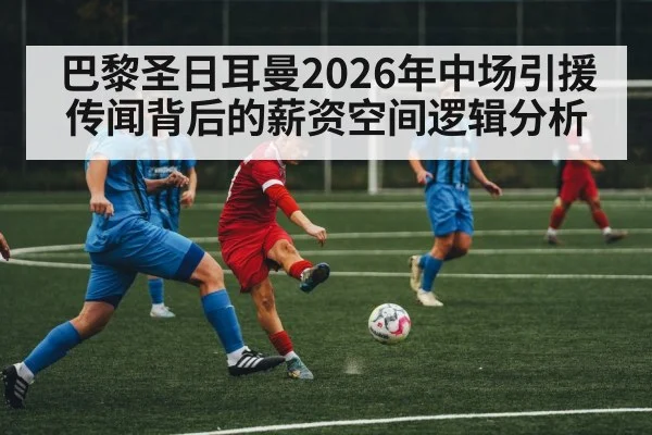 巴黎圣日耳曼2026年中场引援传闻背后的薪资空间逻辑分析